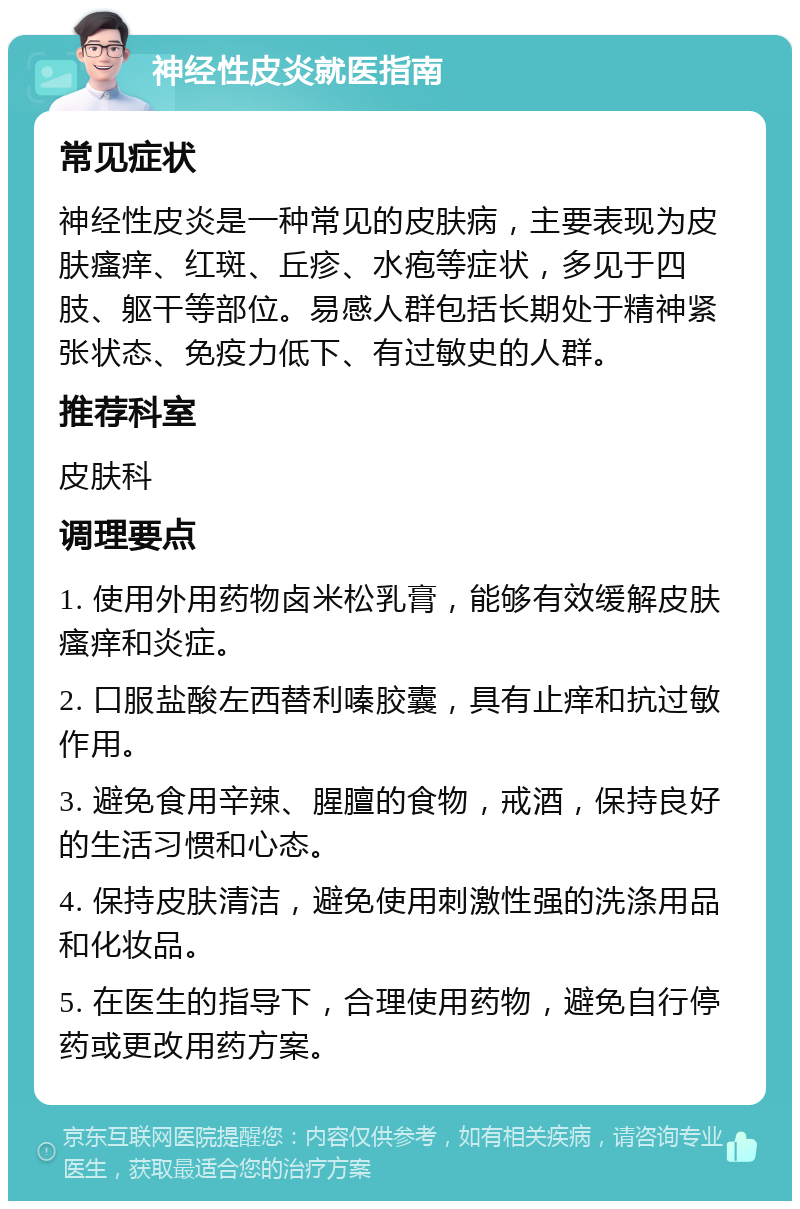 神经性皮炎就医指南 常见症状 神经性皮炎是一种常见的皮肤病，主要表现为皮肤瘙痒、红斑、丘疹、水疱等症状，多见于四肢、躯干等部位。易感人群包括长期处于精神紧张状态、免疫力低下、有过敏史的人群。 推荐科室 皮肤科 调理要点 1. 使用外用药物卤米松乳膏，能够有效缓解皮肤瘙痒和炎症。 2. 口服盐酸左西替利嗪胶囊，具有止痒和抗过敏作用。 3. 避免食用辛辣、腥膻的食物，戒酒，保持良好的生活习惯和心态。 4. 保持皮肤清洁，避免使用刺激性强的洗涤用品和化妆品。 5. 在医生的指导下，合理使用药物，避免自行停药或更改用药方案。