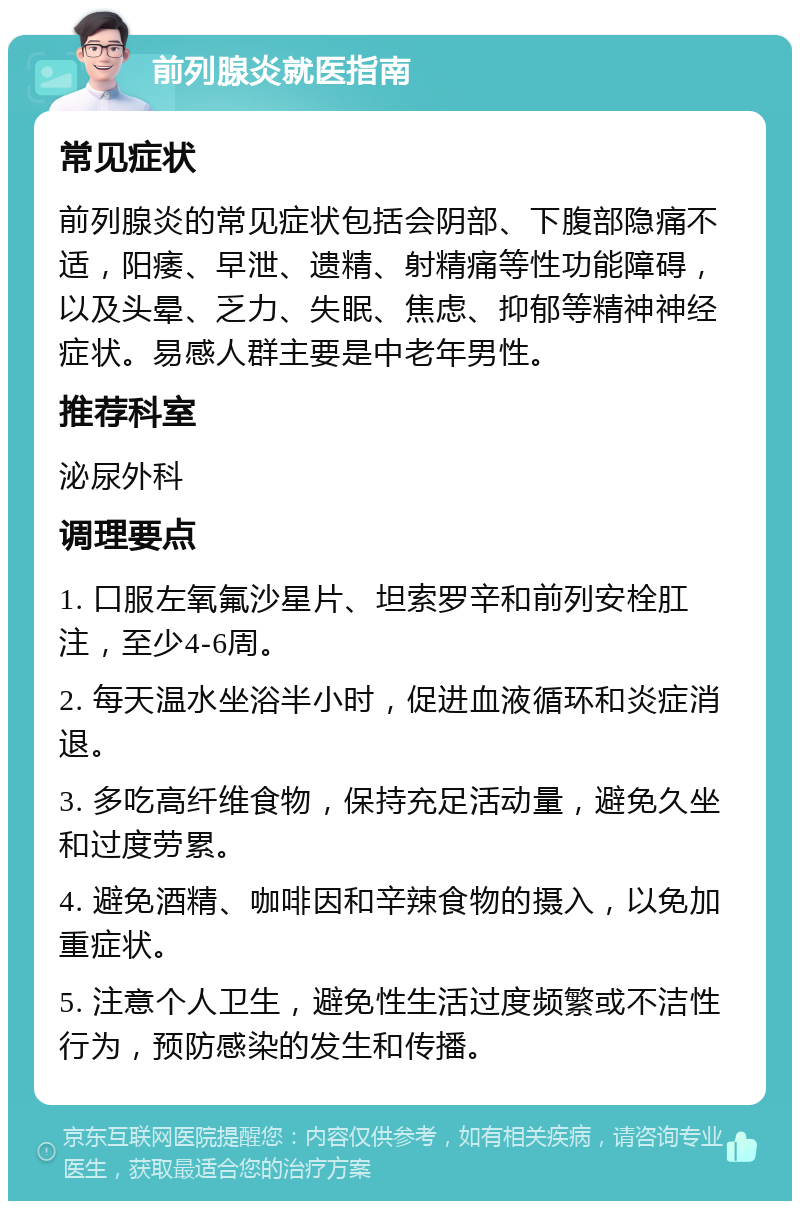 前列腺炎就医指南 常见症状 前列腺炎的常见症状包括会阴部、下腹部隐痛不适，阳痿、早泄、遗精、射精痛等性功能障碍，以及头晕、乏力、失眠、焦虑、抑郁等精神神经症状。易感人群主要是中老年男性。 推荐科室 泌尿外科 调理要点 1. 口服左氧氟沙星片、坦索罗辛和前列安栓肛注，至少4-6周。 2. 每天温水坐浴半小时，促进血液循环和炎症消退。 3. 多吃高纤维食物，保持充足活动量，避免久坐和过度劳累。 4. 避免酒精、咖啡因和辛辣食物的摄入，以免加重症状。 5. 注意个人卫生，避免性生活过度频繁或不洁性行为，预防感染的发生和传播。