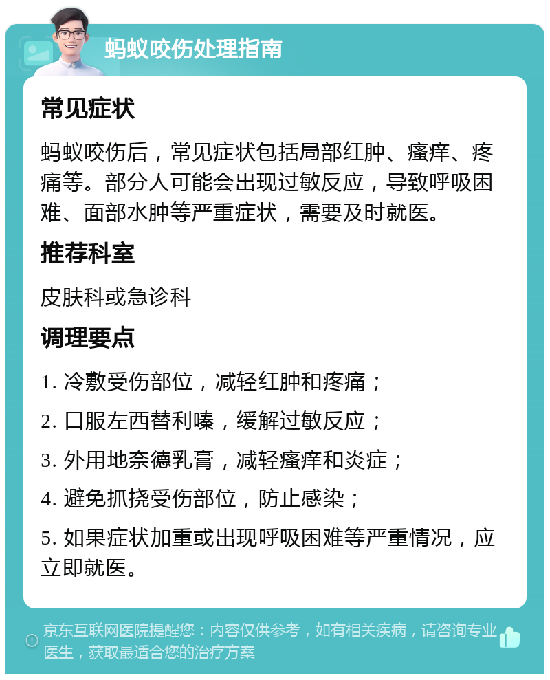 蚂蚁咬伤处理指南 常见症状 蚂蚁咬伤后，常见症状包括局部红肿、瘙痒、疼痛等。部分人可能会出现过敏反应，导致呼吸困难、面部水肿等严重症状，需要及时就医。 推荐科室 皮肤科或急诊科 调理要点 1. 冷敷受伤部位，减轻红肿和疼痛； 2. 口服左西替利嗪，缓解过敏反应； 3. 外用地奈德乳膏，减轻瘙痒和炎症； 4. 避免抓挠受伤部位，防止感染； 5. 如果症状加重或出现呼吸困难等严重情况，应立即就医。