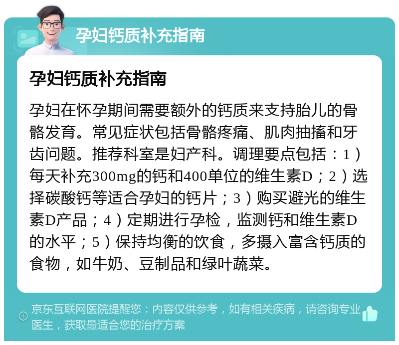 孕妇钙质补充指南 孕妇钙质补充指南 孕妇在怀孕期间需要额外的钙质来支持胎儿的骨骼发育。常见症状包括骨骼疼痛、肌肉抽搐和牙齿问题。推荐科室是妇产科。调理要点包括：1）每天补充300mg的钙和400单位的维生素D；2）选择碳酸钙等适合孕妇的钙片；3）购买避光的维生素D产品；4）定期进行孕检，监测钙和维生素D的水平；5）保持均衡的饮食，多摄入富含钙质的食物，如牛奶、豆制品和绿叶蔬菜。