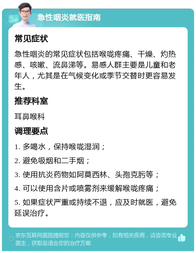 急性咽炎就医指南 常见症状 急性咽炎的常见症状包括喉咙疼痛、干燥、灼热感、咳嗽、流鼻涕等。易感人群主要是儿童和老年人，尤其是在气候变化或季节交替时更容易发生。 推荐科室 耳鼻喉科 调理要点 1. 多喝水，保持喉咙湿润； 2. 避免吸烟和二手烟； 3. 使用抗炎药物如阿莫西林、头孢克肟等； 4. 可以使用含片或喷雾剂来缓解喉咙疼痛； 5. 如果症状严重或持续不退，应及时就医，避免延误治疗。