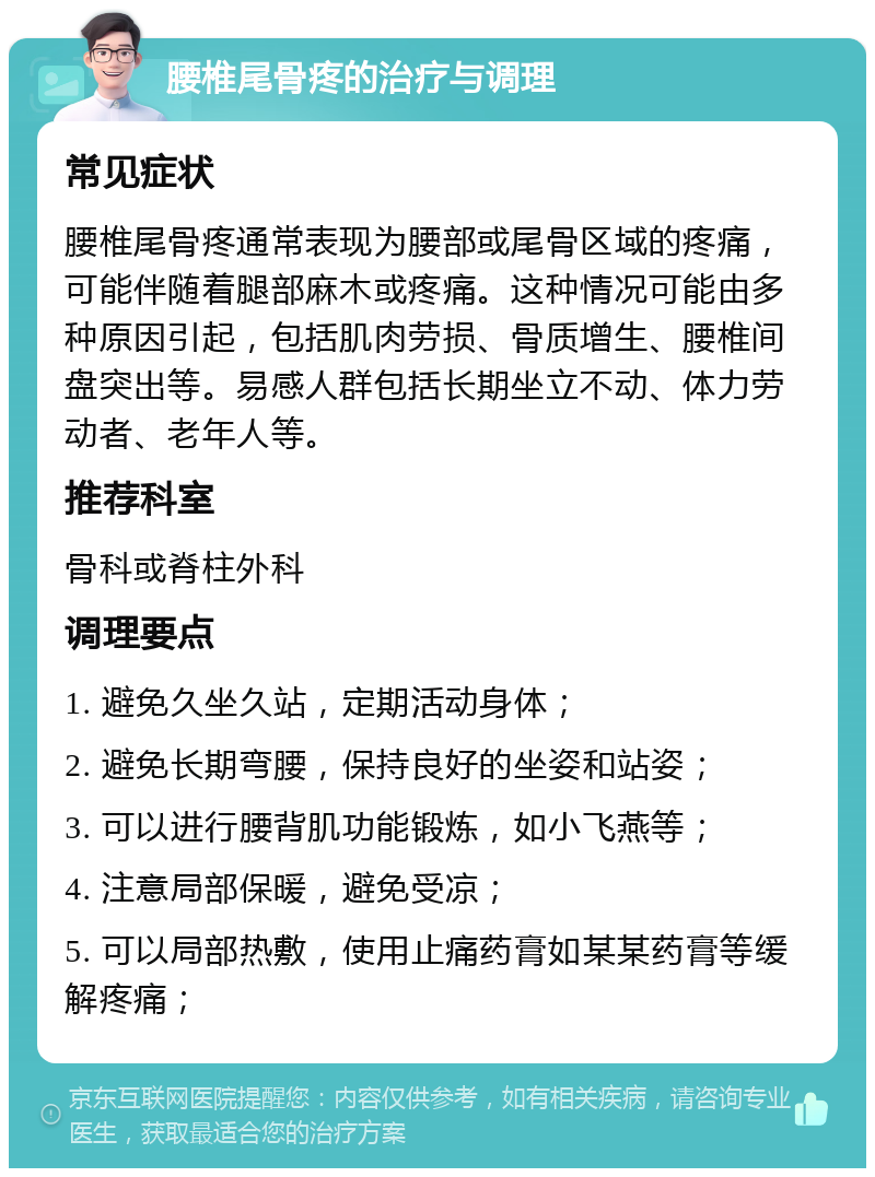 腰椎尾骨疼的治疗与调理 常见症状 腰椎尾骨疼通常表现为腰部或尾骨区域的疼痛，可能伴随着腿部麻木或疼痛。这种情况可能由多种原因引起，包括肌肉劳损、骨质增生、腰椎间盘突出等。易感人群包括长期坐立不动、体力劳动者、老年人等。 推荐科室 骨科或脊柱外科 调理要点 1. 避免久坐久站，定期活动身体； 2. 避免长期弯腰，保持良好的坐姿和站姿； 3. 可以进行腰背肌功能锻炼，如小飞燕等； 4. 注意局部保暖，避免受凉； 5. 可以局部热敷，使用止痛药膏如某某药膏等缓解疼痛；