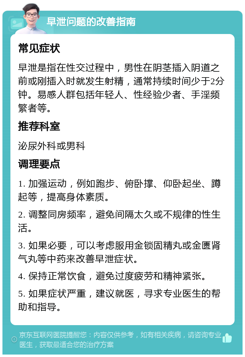 早泄问题的改善指南 常见症状 早泄是指在性交过程中，男性在阴茎插入阴道之前或刚插入时就发生射精，通常持续时间少于2分钟。易感人群包括年轻人、性经验少者、手淫频繁者等。 推荐科室 泌尿外科或男科 调理要点 1. 加强运动，例如跑步、俯卧撑、仰卧起坐、蹲起等，提高身体素质。 2. 调整同房频率，避免间隔太久或不规律的性生活。 3. 如果必要，可以考虑服用金锁固精丸或金匮肾气丸等中药来改善早泄症状。 4. 保持正常饮食，避免过度疲劳和精神紧张。 5. 如果症状严重，建议就医，寻求专业医生的帮助和指导。