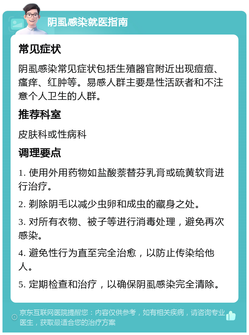 阴虱感染就医指南 常见症状 阴虱感染常见症状包括生殖器官附近出现痘痘、瘙痒、红肿等。易感人群主要是性活跃者和不注意个人卫生的人群。 推荐科室 皮肤科或性病科 调理要点 1. 使用外用药物如盐酸萘替芬乳膏或硫黄软膏进行治疗。 2. 剃除阴毛以减少虫卵和成虫的藏身之处。 3. 对所有衣物、被子等进行消毒处理，避免再次感染。 4. 避免性行为直至完全治愈，以防止传染给他人。 5. 定期检查和治疗，以确保阴虱感染完全清除。