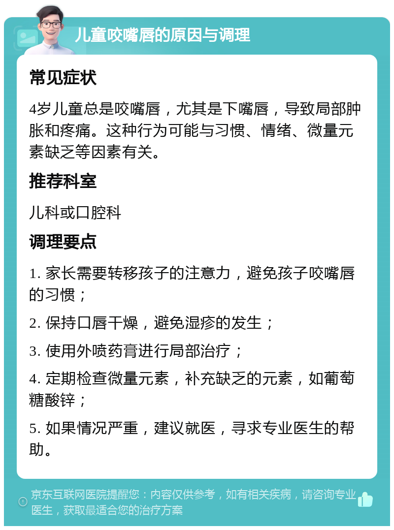 儿童咬嘴唇的原因与调理 常见症状 4岁儿童总是咬嘴唇，尤其是下嘴唇，导致局部肿胀和疼痛。这种行为可能与习惯、情绪、微量元素缺乏等因素有关。 推荐科室 儿科或口腔科 调理要点 1. 家长需要转移孩子的注意力，避免孩子咬嘴唇的习惯； 2. 保持口唇干燥，避免湿疹的发生； 3. 使用外喷药膏进行局部治疗； 4. 定期检查微量元素，补充缺乏的元素，如葡萄糖酸锌； 5. 如果情况严重，建议就医，寻求专业医生的帮助。