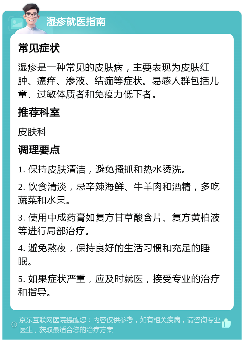 湿疹就医指南 常见症状 湿疹是一种常见的皮肤病，主要表现为皮肤红肿、瘙痒、渗液、结痂等症状。易感人群包括儿童、过敏体质者和免疫力低下者。 推荐科室 皮肤科 调理要点 1. 保持皮肤清洁，避免搔抓和热水烫洗。 2. 饮食清淡，忌辛辣海鲜、牛羊肉和酒精，多吃蔬菜和水果。 3. 使用中成药膏如复方甘草酸含片、复方黄柏液等进行局部治疗。 4. 避免熬夜，保持良好的生活习惯和充足的睡眠。 5. 如果症状严重，应及时就医，接受专业的治疗和指导。