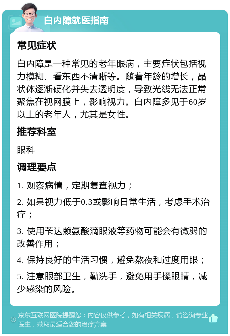 白内障就医指南 常见症状 白内障是一种常见的老年眼病，主要症状包括视力模糊、看东西不清晰等。随着年龄的增长，晶状体逐渐硬化并失去透明度，导致光线无法正常聚焦在视网膜上，影响视力。白内障多见于60岁以上的老年人，尤其是女性。 推荐科室 眼科 调理要点 1. 观察病情，定期复查视力； 2. 如果视力低于0.3或影响日常生活，考虑手术治疗； 3. 使用苄达赖氨酸滴眼液等药物可能会有微弱的改善作用； 4. 保持良好的生活习惯，避免熬夜和过度用眼； 5. 注意眼部卫生，勤洗手，避免用手揉眼睛，减少感染的风险。