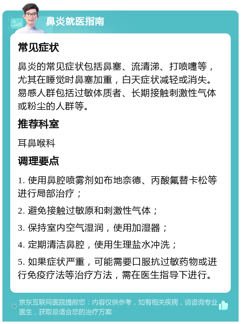 鼻炎就医指南 常见症状 鼻炎的常见症状包括鼻塞、流清涕、打喷嚏等，尤其在睡觉时鼻塞加重，白天症状减轻或消失。易感人群包括过敏体质者、长期接触刺激性气体或粉尘的人群等。 推荐科室 耳鼻喉科 调理要点 1. 使用鼻腔喷雾剂如布地奈德、丙酸氟替卡松等进行局部治疗； 2. 避免接触过敏原和刺激性气体； 3. 保持室内空气湿润，使用加湿器； 4. 定期清洁鼻腔，使用生理盐水冲洗； 5. 如果症状严重，可能需要口服抗过敏药物或进行免疫疗法等治疗方法，需在医生指导下进行。