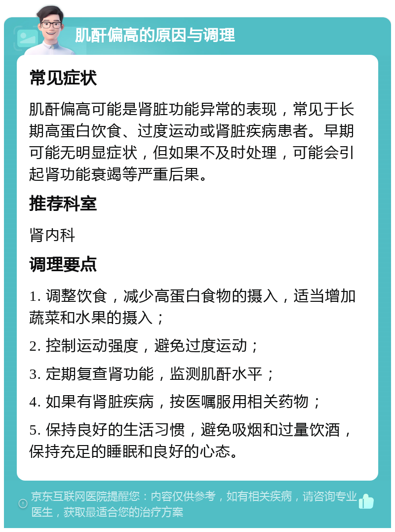 肌酐偏高的原因与调理 常见症状 肌酐偏高可能是肾脏功能异常的表现，常见于长期高蛋白饮食、过度运动或肾脏疾病患者。早期可能无明显症状，但如果不及时处理，可能会引起肾功能衰竭等严重后果。 推荐科室 肾内科 调理要点 1. 调整饮食，减少高蛋白食物的摄入，适当增加蔬菜和水果的摄入； 2. 控制运动强度，避免过度运动； 3. 定期复查肾功能，监测肌酐水平； 4. 如果有肾脏疾病，按医嘱服用相关药物； 5. 保持良好的生活习惯，避免吸烟和过量饮酒，保持充足的睡眠和良好的心态。