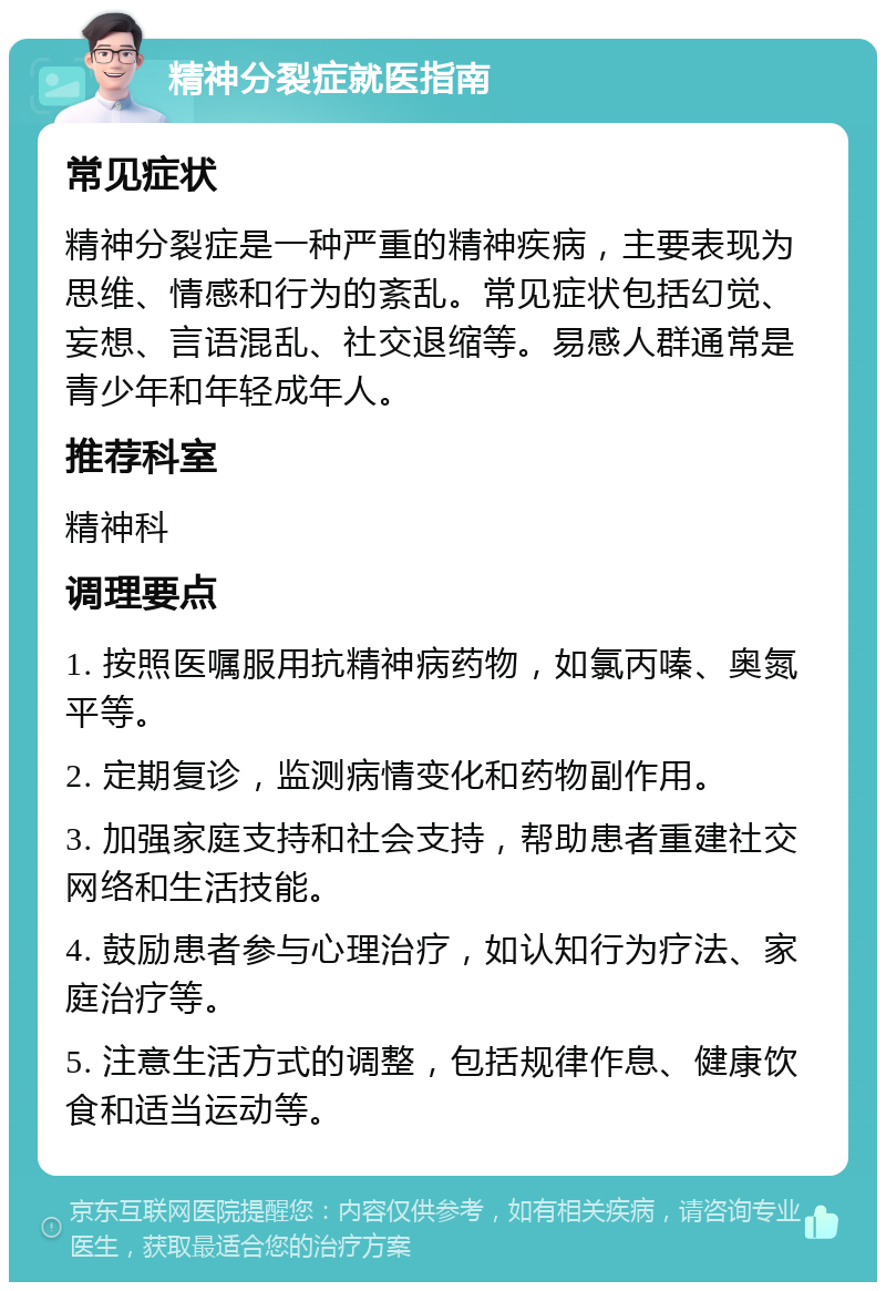 精神分裂症就医指南 常见症状 精神分裂症是一种严重的精神疾病，主要表现为思维、情感和行为的紊乱。常见症状包括幻觉、妄想、言语混乱、社交退缩等。易感人群通常是青少年和年轻成年人。 推荐科室 精神科 调理要点 1. 按照医嘱服用抗精神病药物，如氯丙嗪、奥氮平等。 2. 定期复诊，监测病情变化和药物副作用。 3. 加强家庭支持和社会支持，帮助患者重建社交网络和生活技能。 4. 鼓励患者参与心理治疗，如认知行为疗法、家庭治疗等。 5. 注意生活方式的调整，包括规律作息、健康饮食和适当运动等。