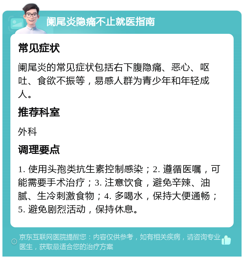 阑尾炎隐痛不止就医指南 常见症状 阑尾炎的常见症状包括右下腹隐痛、恶心、呕吐、食欲不振等，易感人群为青少年和年轻成人。 推荐科室 外科 调理要点 1. 使用头孢类抗生素控制感染；2. 遵循医嘱，可能需要手术治疗；3. 注意饮食，避免辛辣、油腻、生冷刺激食物；4. 多喝水，保持大便通畅；5. 避免剧烈活动，保持休息。