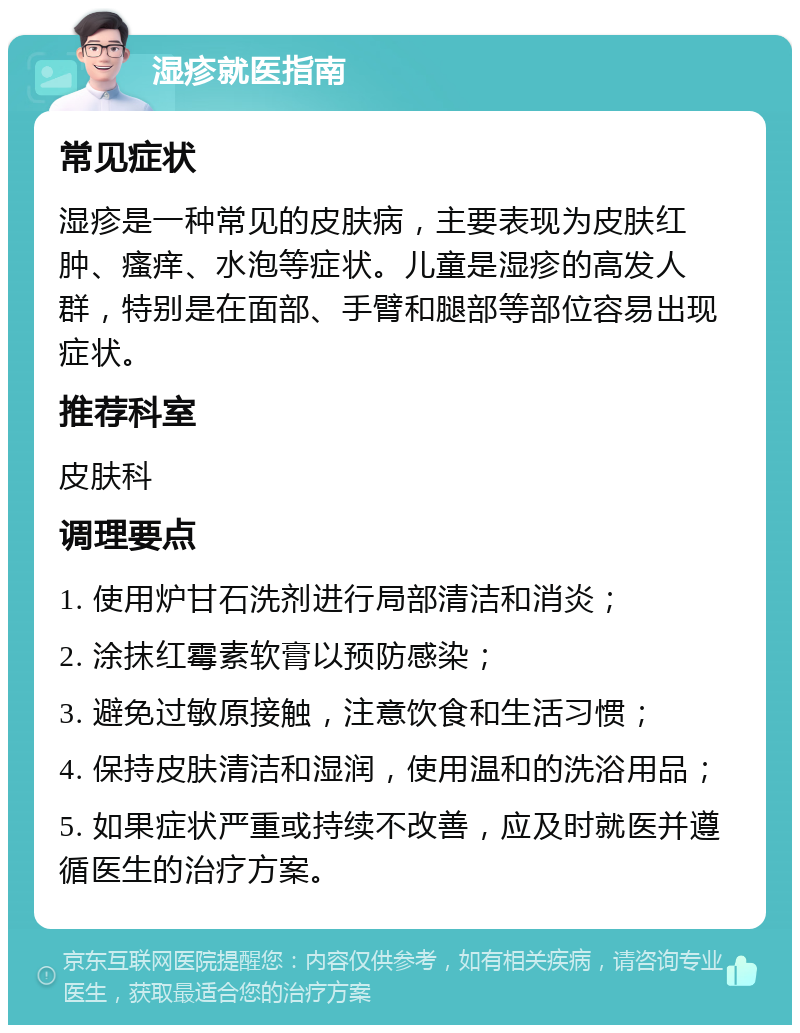 湿疹就医指南 常见症状 湿疹是一种常见的皮肤病，主要表现为皮肤红肿、瘙痒、水泡等症状。儿童是湿疹的高发人群，特别是在面部、手臂和腿部等部位容易出现症状。 推荐科室 皮肤科 调理要点 1. 使用炉甘石洗剂进行局部清洁和消炎； 2. 涂抹红霉素软膏以预防感染； 3. 避免过敏原接触，注意饮食和生活习惯； 4. 保持皮肤清洁和湿润，使用温和的洗浴用品； 5. 如果症状严重或持续不改善，应及时就医并遵循医生的治疗方案。