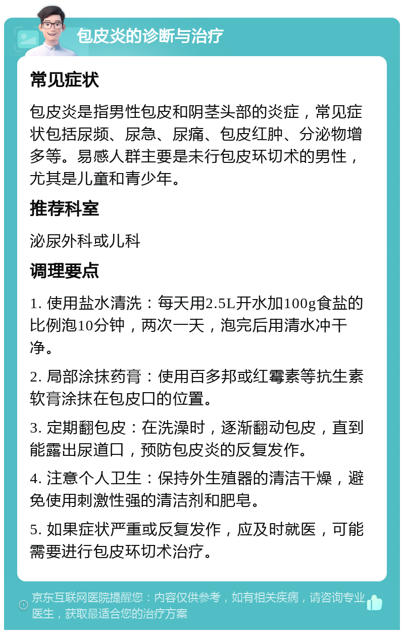 包皮炎的诊断与治疗 常见症状 包皮炎是指男性包皮和阴茎头部的炎症，常见症状包括尿频、尿急、尿痛、包皮红肿、分泌物增多等。易感人群主要是未行包皮环切术的男性，尤其是儿童和青少年。 推荐科室 泌尿外科或儿科 调理要点 1. 使用盐水清洗：每天用2.5L开水加100g食盐的比例泡10分钟，两次一天，泡完后用清水冲干净。 2. 局部涂抹药膏：使用百多邦或红霉素等抗生素软膏涂抹在包皮口的位置。 3. 定期翻包皮：在洗澡时，逐渐翻动包皮，直到能露出尿道口，预防包皮炎的反复发作。 4. 注意个人卫生：保持外生殖器的清洁干燥，避免使用刺激性强的清洁剂和肥皂。 5. 如果症状严重或反复发作，应及时就医，可能需要进行包皮环切术治疗。