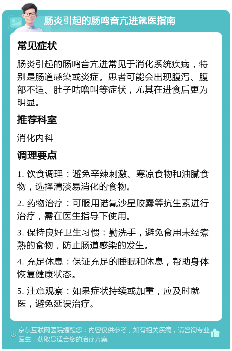 肠炎引起的肠鸣音亢进就医指南 常见症状 肠炎引起的肠鸣音亢进常见于消化系统疾病，特别是肠道感染或炎症。患者可能会出现腹泻、腹部不适、肚子咕噜叫等症状，尤其在进食后更为明显。 推荐科室 消化内科 调理要点 1. 饮食调理：避免辛辣刺激、寒凉食物和油腻食物，选择清淡易消化的食物。 2. 药物治疗：可服用诺氟沙星胶囊等抗生素进行治疗，需在医生指导下使用。 3. 保持良好卫生习惯：勤洗手，避免食用未经煮熟的食物，防止肠道感染的发生。 4. 充足休息：保证充足的睡眠和休息，帮助身体恢复健康状态。 5. 注意观察：如果症状持续或加重，应及时就医，避免延误治疗。