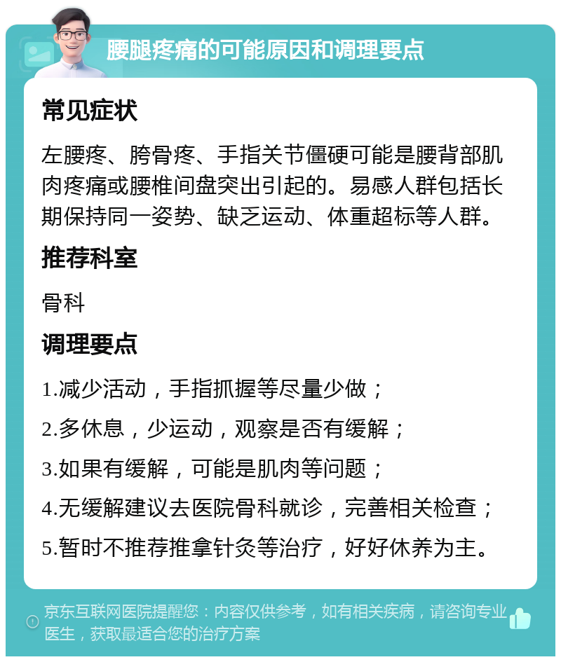 腰腿疼痛的可能原因和调理要点 常见症状 左腰疼、胯骨疼、手指关节僵硬可能是腰背部肌肉疼痛或腰椎间盘突出引起的。易感人群包括长期保持同一姿势、缺乏运动、体重超标等人群。 推荐科室 骨科 调理要点 1.减少活动，手指抓握等尽量少做； 2.多休息，少运动，观察是否有缓解； 3.如果有缓解，可能是肌肉等问题； 4.无缓解建议去医院骨科就诊，完善相关检查； 5.暂时不推荐推拿针灸等治疗，好好休养为主。