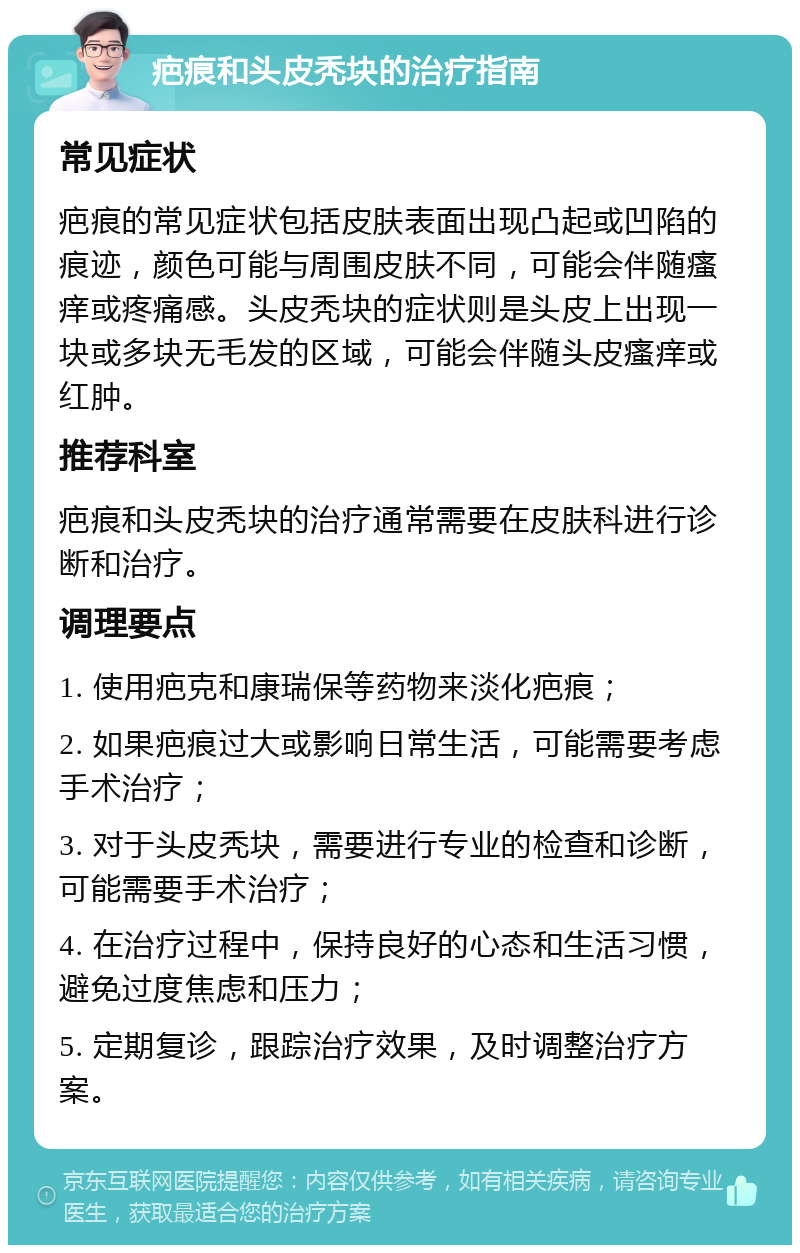 疤痕和头皮秃块的治疗指南 常见症状 疤痕的常见症状包括皮肤表面出现凸起或凹陷的痕迹，颜色可能与周围皮肤不同，可能会伴随瘙痒或疼痛感。头皮秃块的症状则是头皮上出现一块或多块无毛发的区域，可能会伴随头皮瘙痒或红肿。 推荐科室 疤痕和头皮秃块的治疗通常需要在皮肤科进行诊断和治疗。 调理要点 1. 使用疤克和康瑞保等药物来淡化疤痕； 2. 如果疤痕过大或影响日常生活，可能需要考虑手术治疗； 3. 对于头皮秃块，需要进行专业的检查和诊断，可能需要手术治疗； 4. 在治疗过程中，保持良好的心态和生活习惯，避免过度焦虑和压力； 5. 定期复诊，跟踪治疗效果，及时调整治疗方案。