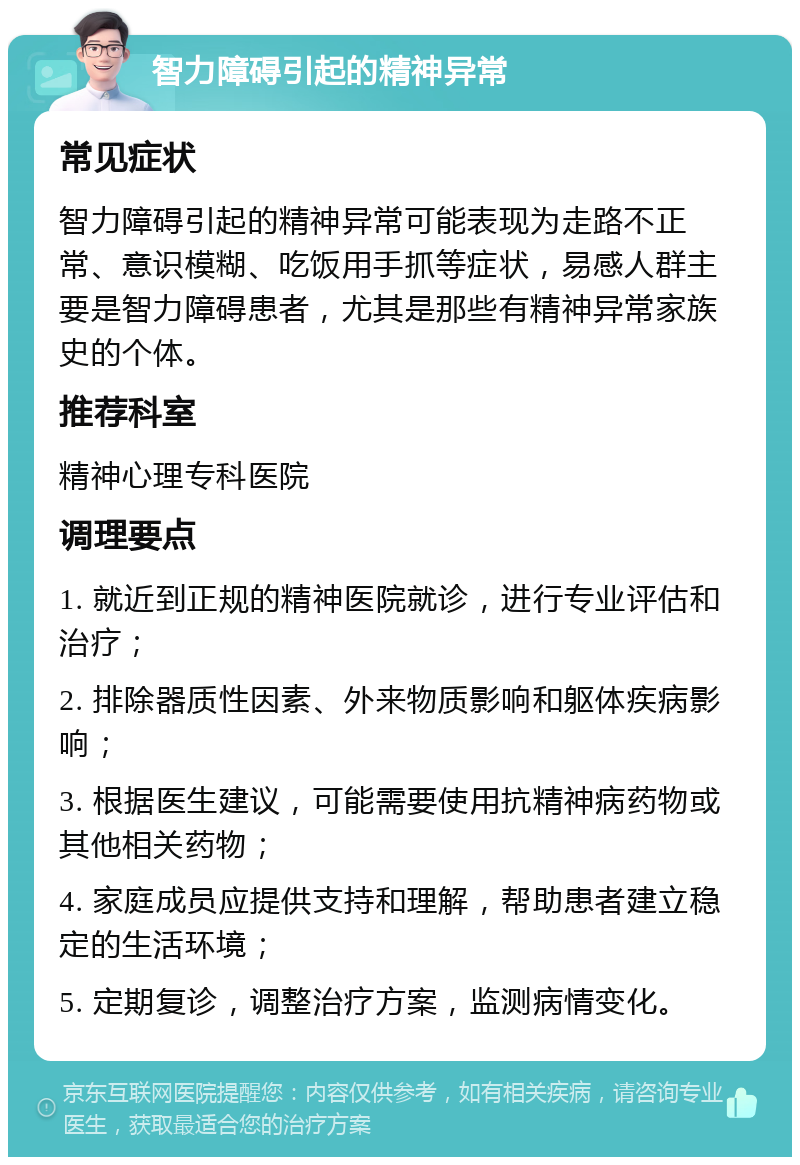 智力障碍引起的精神异常 常见症状 智力障碍引起的精神异常可能表现为走路不正常、意识模糊、吃饭用手抓等症状，易感人群主要是智力障碍患者，尤其是那些有精神异常家族史的个体。 推荐科室 精神心理专科医院 调理要点 1. 就近到正规的精神医院就诊，进行专业评估和治疗； 2. 排除器质性因素、外来物质影响和躯体疾病影响； 3. 根据医生建议，可能需要使用抗精神病药物或其他相关药物； 4. 家庭成员应提供支持和理解，帮助患者建立稳定的生活环境； 5. 定期复诊，调整治疗方案，监测病情变化。