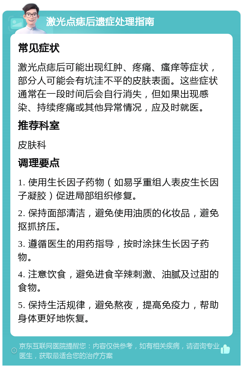 激光点痣后遗症处理指南 常见症状 激光点痣后可能出现红肿、疼痛、瘙痒等症状，部分人可能会有坑洼不平的皮肤表面。这些症状通常在一段时间后会自行消失，但如果出现感染、持续疼痛或其他异常情况，应及时就医。 推荐科室 皮肤科 调理要点 1. 使用生长因子药物（如易孚重组人表皮生长因子凝胶）促进局部组织修复。 2. 保持面部清洁，避免使用油质的化妆品，避免抠抓挤压。 3. 遵循医生的用药指导，按时涂抹生长因子药物。 4. 注意饮食，避免进食辛辣刺激、油腻及过甜的食物。 5. 保持生活规律，避免熬夜，提高免疫力，帮助身体更好地恢复。