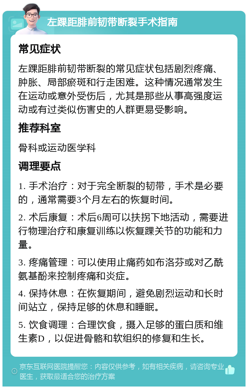 左踝距腓前韧带断裂手术指南 常见症状 左踝距腓前韧带断裂的常见症状包括剧烈疼痛、肿胀、局部瘀斑和行走困难。这种情况通常发生在运动或意外受伤后，尤其是那些从事高强度运动或有过类似伤害史的人群更易受影响。 推荐科室 骨科或运动医学科 调理要点 1. 手术治疗：对于完全断裂的韧带，手术是必要的，通常需要3个月左右的恢复时间。 2. 术后康复：术后6周可以扶拐下地活动，需要进行物理治疗和康复训练以恢复踝关节的功能和力量。 3. 疼痛管理：可以使用止痛药如布洛芬或对乙酰氨基酚来控制疼痛和炎症。 4. 保持休息：在恢复期间，避免剧烈运动和长时间站立，保持足够的休息和睡眠。 5. 饮食调理：合理饮食，摄入足够的蛋白质和维生素D，以促进骨骼和软组织的修复和生长。