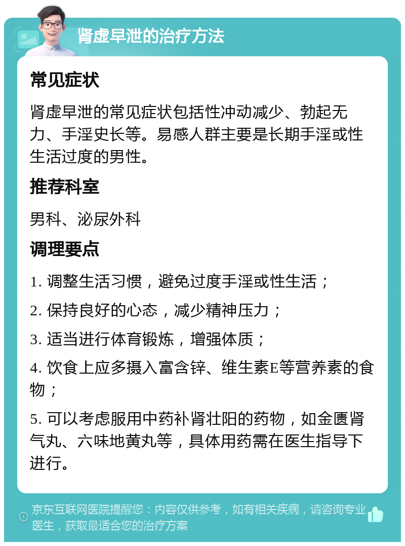 肾虚早泄的治疗方法 常见症状 肾虚早泄的常见症状包括性冲动减少、勃起无力、手淫史长等。易感人群主要是长期手淫或性生活过度的男性。 推荐科室 男科、泌尿外科 调理要点 1. 调整生活习惯，避免过度手淫或性生活； 2. 保持良好的心态，减少精神压力； 3. 适当进行体育锻炼，增强体质； 4. 饮食上应多摄入富含锌、维生素E等营养素的食物； 5. 可以考虑服用中药补肾壮阳的药物，如金匮肾气丸、六味地黄丸等，具体用药需在医生指导下进行。