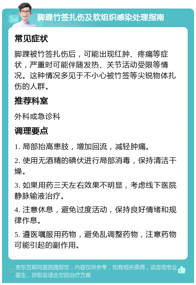 脚踝竹签扎伤及软组织感染处理指南 常见症状 脚踝被竹签扎伤后，可能出现红肿、疼痛等症状，严重时可能伴随发热、关节活动受限等情况。这种情况多见于不小心被竹签等尖锐物体扎伤的人群。 推荐科室 外科或急诊科 调理要点 1. 局部抬高患肢，增加回流，减轻肿痛。 2. 使用无酒精的碘伏进行局部消毒，保持清洁干燥。 3. 如果用药三天左右效果不明显，考虑线下医院静脉输液治疗。 4. 注意休息，避免过度活动，保持良好情绪和规律作息。 5. 遵医嘱服用药物，避免乱调整药物，注意药物可能引起的副作用。