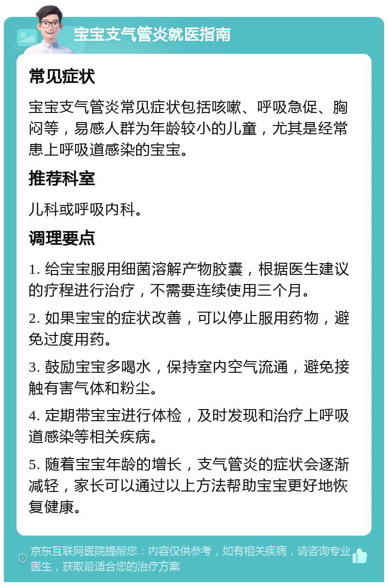 宝宝支气管炎就医指南 常见症状 宝宝支气管炎常见症状包括咳嗽、呼吸急促、胸闷等，易感人群为年龄较小的儿童，尤其是经常患上呼吸道感染的宝宝。 推荐科室 儿科或呼吸内科。 调理要点 1. 给宝宝服用细菌溶解产物胶囊，根据医生建议的疗程进行治疗，不需要连续使用三个月。 2. 如果宝宝的症状改善，可以停止服用药物，避免过度用药。 3. 鼓励宝宝多喝水，保持室内空气流通，避免接触有害气体和粉尘。 4. 定期带宝宝进行体检，及时发现和治疗上呼吸道感染等相关疾病。 5. 随着宝宝年龄的增长，支气管炎的症状会逐渐减轻，家长可以通过以上方法帮助宝宝更好地恢复健康。