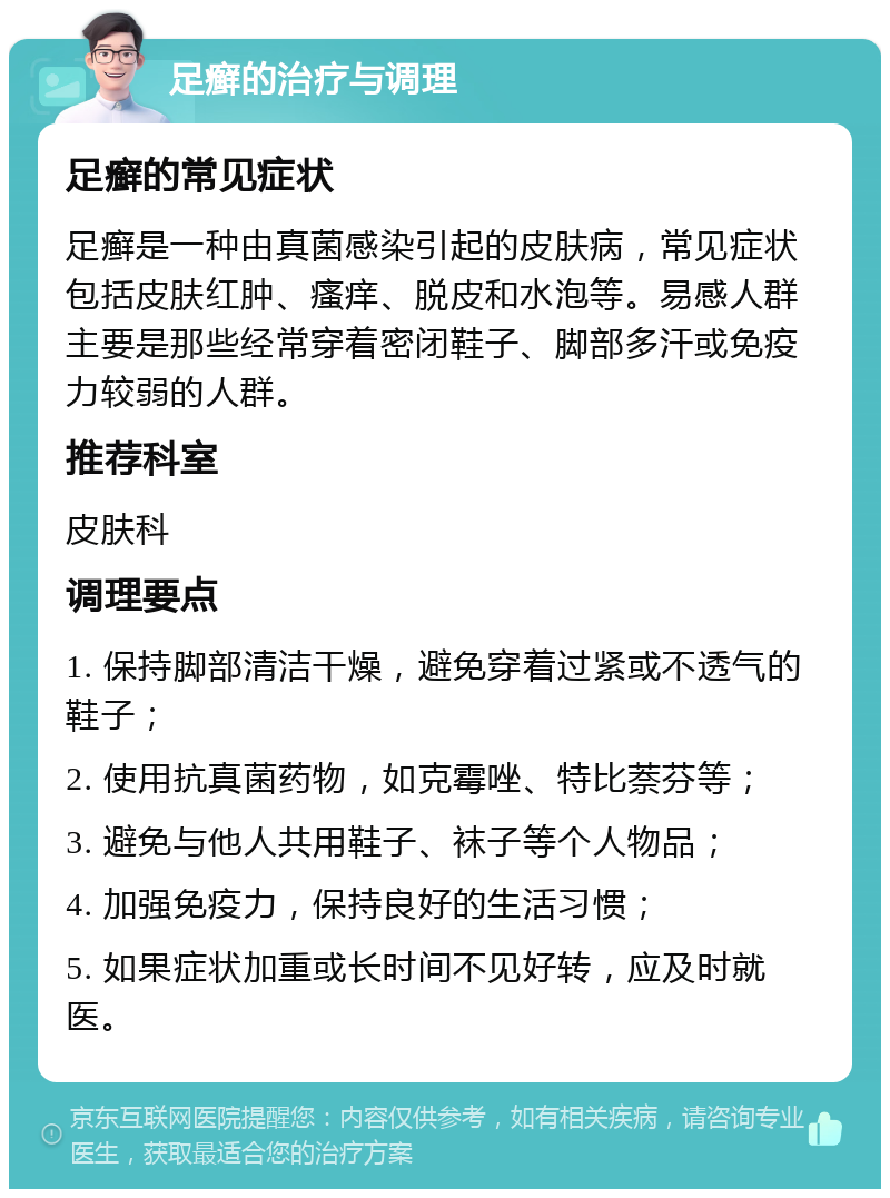 足癣的治疗与调理 足癣的常见症状 足癣是一种由真菌感染引起的皮肤病，常见症状包括皮肤红肿、瘙痒、脱皮和水泡等。易感人群主要是那些经常穿着密闭鞋子、脚部多汗或免疫力较弱的人群。 推荐科室 皮肤科 调理要点 1. 保持脚部清洁干燥，避免穿着过紧或不透气的鞋子； 2. 使用抗真菌药物，如克霉唑、特比萘芬等； 3. 避免与他人共用鞋子、袜子等个人物品； 4. 加强免疫力，保持良好的生活习惯； 5. 如果症状加重或长时间不见好转，应及时就医。