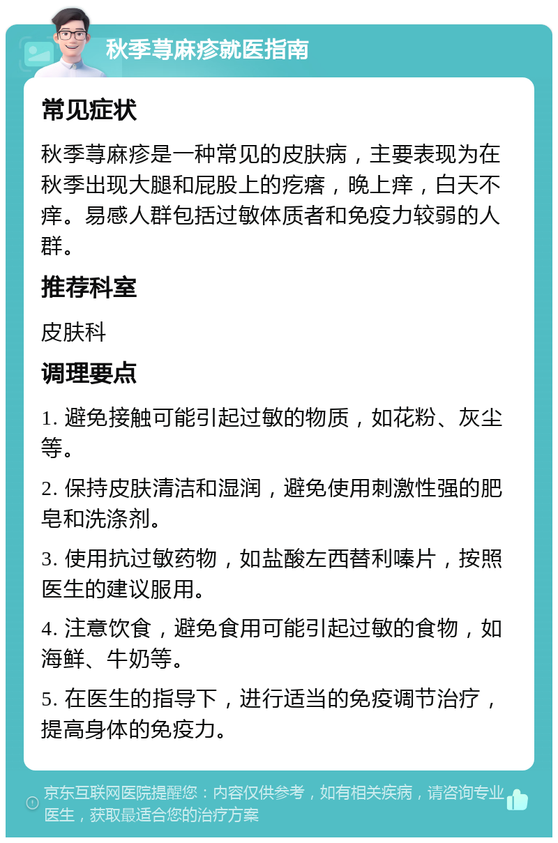 秋季荨麻疹就医指南 常见症状 秋季荨麻疹是一种常见的皮肤病，主要表现为在秋季出现大腿和屁股上的疙瘩，晚上痒，白天不痒。易感人群包括过敏体质者和免疫力较弱的人群。 推荐科室 皮肤科 调理要点 1. 避免接触可能引起过敏的物质，如花粉、灰尘等。 2. 保持皮肤清洁和湿润，避免使用刺激性强的肥皂和洗涤剂。 3. 使用抗过敏药物，如盐酸左西替利嗪片，按照医生的建议服用。 4. 注意饮食，避免食用可能引起过敏的食物，如海鲜、牛奶等。 5. 在医生的指导下，进行适当的免疫调节治疗，提高身体的免疫力。