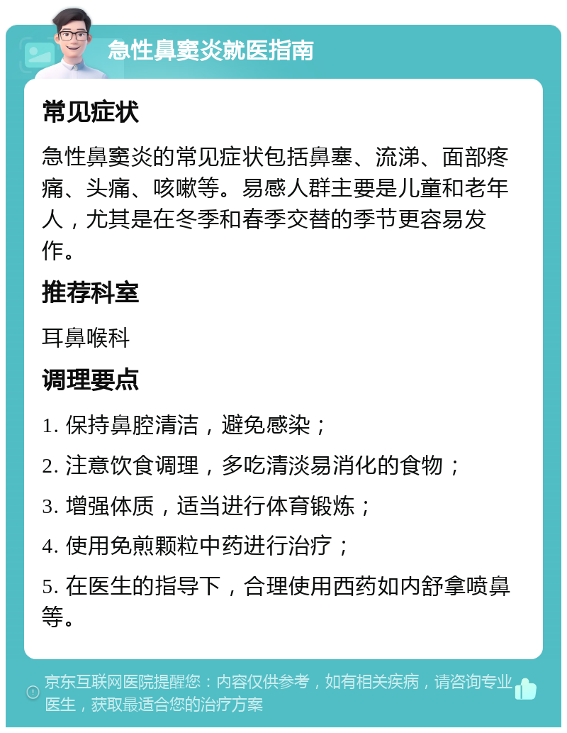 急性鼻窦炎就医指南 常见症状 急性鼻窦炎的常见症状包括鼻塞、流涕、面部疼痛、头痛、咳嗽等。易感人群主要是儿童和老年人，尤其是在冬季和春季交替的季节更容易发作。 推荐科室 耳鼻喉科 调理要点 1. 保持鼻腔清洁，避免感染； 2. 注意饮食调理，多吃清淡易消化的食物； 3. 增强体质，适当进行体育锻炼； 4. 使用免煎颗粒中药进行治疗； 5. 在医生的指导下，合理使用西药如内舒拿喷鼻等。