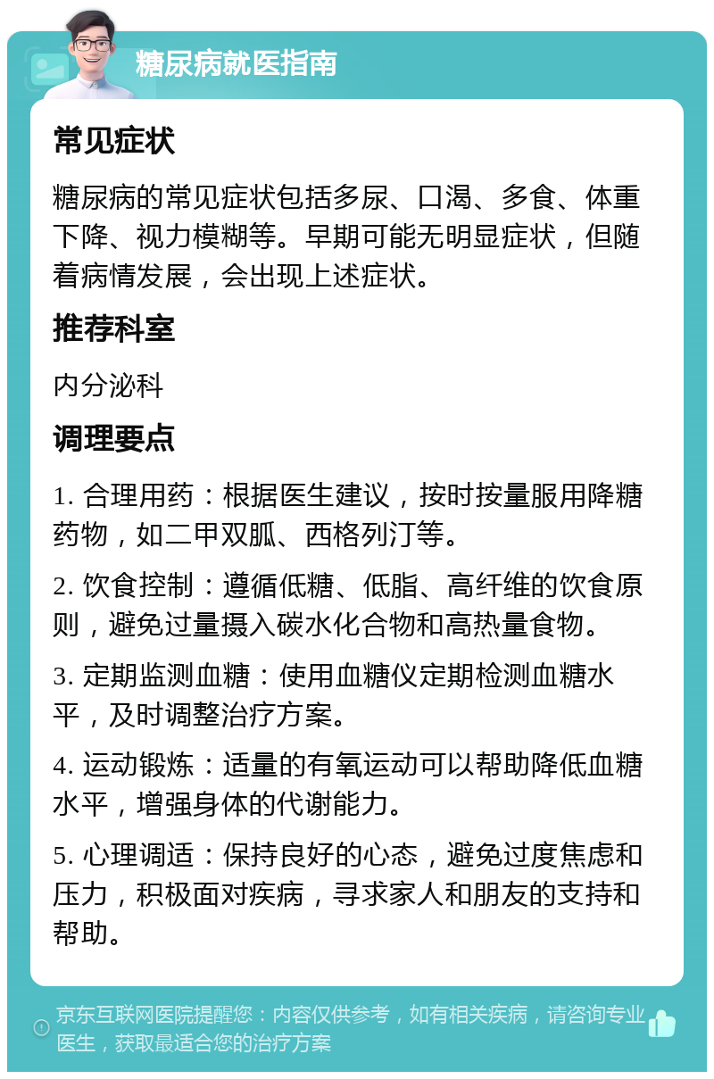 糖尿病就医指南 常见症状 糖尿病的常见症状包括多尿、口渴、多食、体重下降、视力模糊等。早期可能无明显症状，但随着病情发展，会出现上述症状。 推荐科室 内分泌科 调理要点 1. 合理用药：根据医生建议，按时按量服用降糖药物，如二甲双胍、西格列汀等。 2. 饮食控制：遵循低糖、低脂、高纤维的饮食原则，避免过量摄入碳水化合物和高热量食物。 3. 定期监测血糖：使用血糖仪定期检测血糖水平，及时调整治疗方案。 4. 运动锻炼：适量的有氧运动可以帮助降低血糖水平，增强身体的代谢能力。 5. 心理调适：保持良好的心态，避免过度焦虑和压力，积极面对疾病，寻求家人和朋友的支持和帮助。