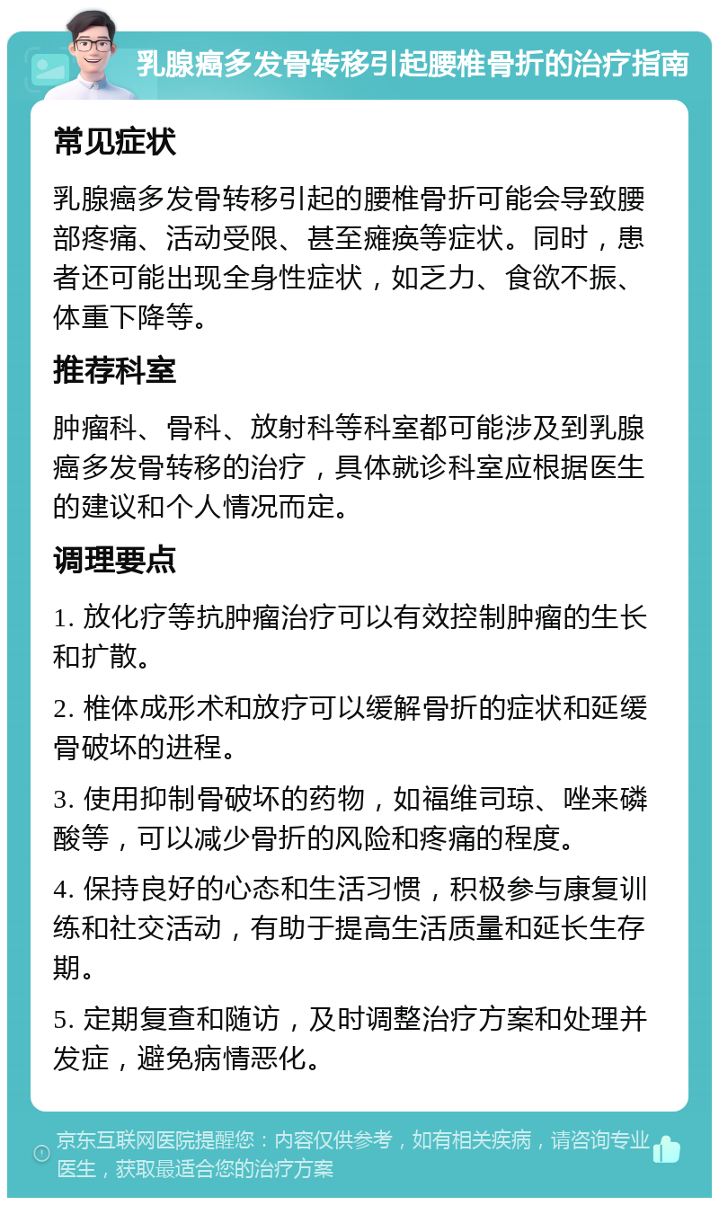 乳腺癌多发骨转移引起腰椎骨折的治疗指南 常见症状 乳腺癌多发骨转移引起的腰椎骨折可能会导致腰部疼痛、活动受限、甚至瘫痪等症状。同时，患者还可能出现全身性症状，如乏力、食欲不振、体重下降等。 推荐科室 肿瘤科、骨科、放射科等科室都可能涉及到乳腺癌多发骨转移的治疗，具体就诊科室应根据医生的建议和个人情况而定。 调理要点 1. 放化疗等抗肿瘤治疗可以有效控制肿瘤的生长和扩散。 2. 椎体成形术和放疗可以缓解骨折的症状和延缓骨破坏的进程。 3. 使用抑制骨破坏的药物，如福维司琼、唑来磷酸等，可以减少骨折的风险和疼痛的程度。 4. 保持良好的心态和生活习惯，积极参与康复训练和社交活动，有助于提高生活质量和延长生存期。 5. 定期复查和随访，及时调整治疗方案和处理并发症，避免病情恶化。