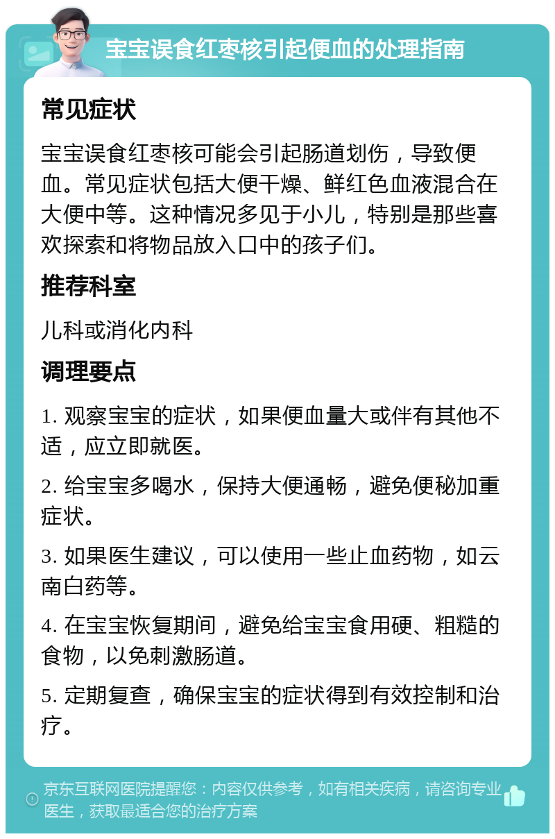 宝宝误食红枣核引起便血的处理指南 常见症状 宝宝误食红枣核可能会引起肠道划伤，导致便血。常见症状包括大便干燥、鲜红色血液混合在大便中等。这种情况多见于小儿，特别是那些喜欢探索和将物品放入口中的孩子们。 推荐科室 儿科或消化内科 调理要点 1. 观察宝宝的症状，如果便血量大或伴有其他不适，应立即就医。 2. 给宝宝多喝水，保持大便通畅，避免便秘加重症状。 3. 如果医生建议，可以使用一些止血药物，如云南白药等。 4. 在宝宝恢复期间，避免给宝宝食用硬、粗糙的食物，以免刺激肠道。 5. 定期复查，确保宝宝的症状得到有效控制和治疗。