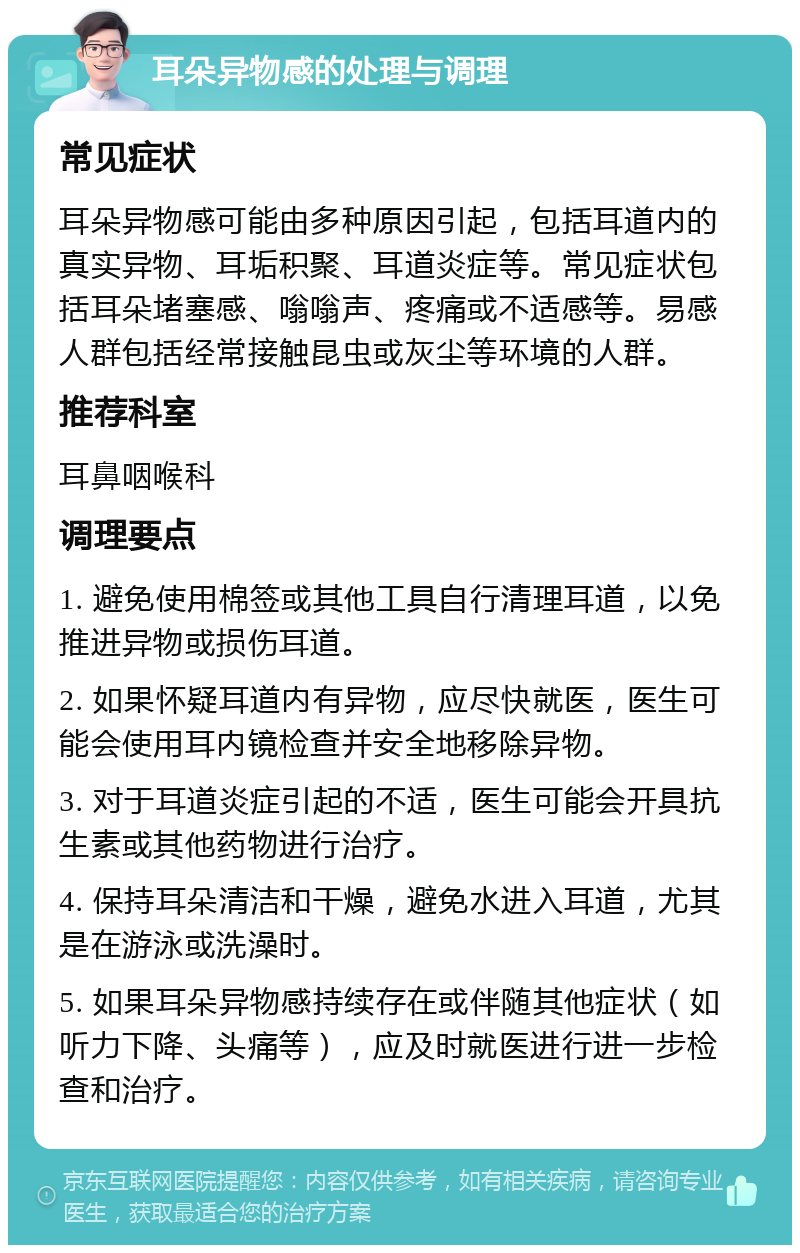 耳朵异物感的处理与调理 常见症状 耳朵异物感可能由多种原因引起，包括耳道内的真实异物、耳垢积聚、耳道炎症等。常见症状包括耳朵堵塞感、嗡嗡声、疼痛或不适感等。易感人群包括经常接触昆虫或灰尘等环境的人群。 推荐科室 耳鼻咽喉科 调理要点 1. 避免使用棉签或其他工具自行清理耳道，以免推进异物或损伤耳道。 2. 如果怀疑耳道内有异物，应尽快就医，医生可能会使用耳内镜检查并安全地移除异物。 3. 对于耳道炎症引起的不适，医生可能会开具抗生素或其他药物进行治疗。 4. 保持耳朵清洁和干燥，避免水进入耳道，尤其是在游泳或洗澡时。 5. 如果耳朵异物感持续存在或伴随其他症状（如听力下降、头痛等），应及时就医进行进一步检查和治疗。