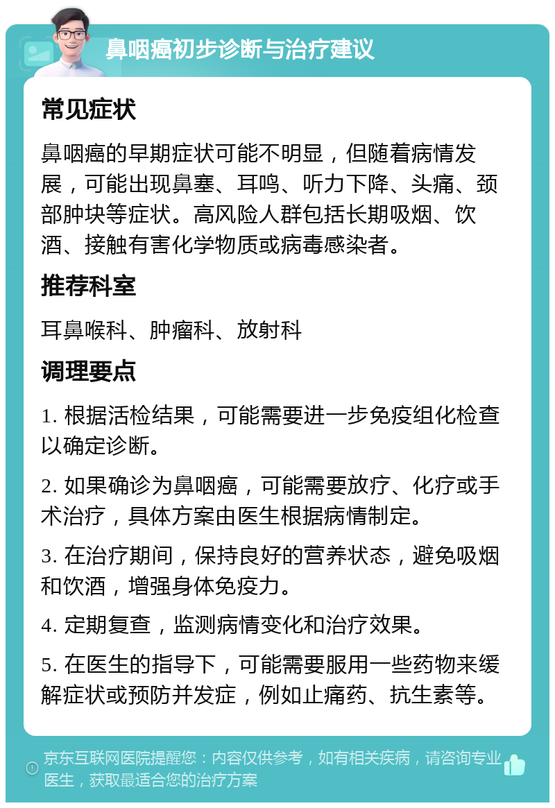 鼻咽癌初步诊断与治疗建议 常见症状 鼻咽癌的早期症状可能不明显，但随着病情发展，可能出现鼻塞、耳鸣、听力下降、头痛、颈部肿块等症状。高风险人群包括长期吸烟、饮酒、接触有害化学物质或病毒感染者。 推荐科室 耳鼻喉科、肿瘤科、放射科 调理要点 1. 根据活检结果，可能需要进一步免疫组化检查以确定诊断。 2. 如果确诊为鼻咽癌，可能需要放疗、化疗或手术治疗，具体方案由医生根据病情制定。 3. 在治疗期间，保持良好的营养状态，避免吸烟和饮酒，增强身体免疫力。 4. 定期复查，监测病情变化和治疗效果。 5. 在医生的指导下，可能需要服用一些药物来缓解症状或预防并发症，例如止痛药、抗生素等。