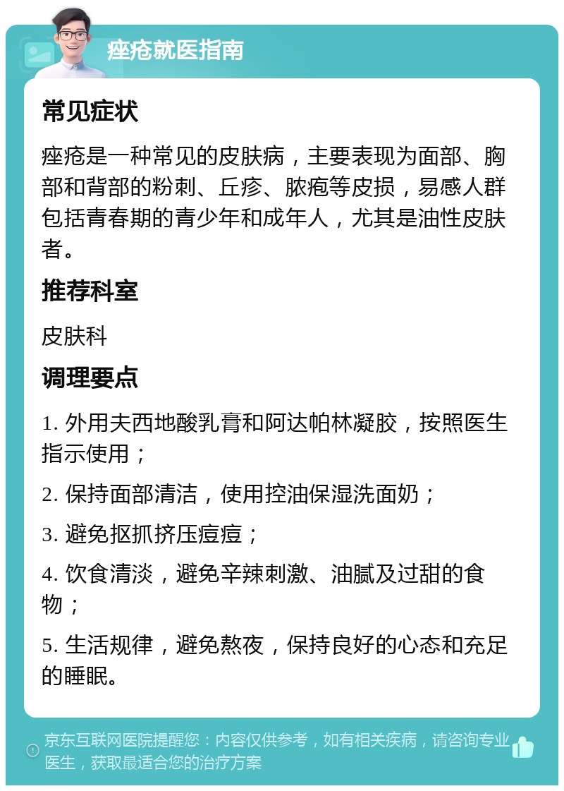 痤疮就医指南 常见症状 痤疮是一种常见的皮肤病，主要表现为面部、胸部和背部的粉刺、丘疹、脓疱等皮损，易感人群包括青春期的青少年和成年人，尤其是油性皮肤者。 推荐科室 皮肤科 调理要点 1. 外用夫西地酸乳膏和阿达帕林凝胶，按照医生指示使用； 2. 保持面部清洁，使用控油保湿洗面奶； 3. 避免抠抓挤压痘痘； 4. 饮食清淡，避免辛辣刺激、油腻及过甜的食物； 5. 生活规律，避免熬夜，保持良好的心态和充足的睡眠。