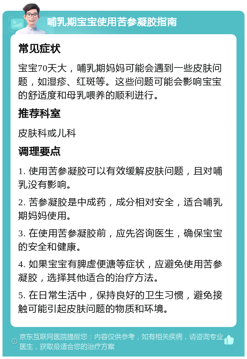 哺乳期宝宝使用苦参凝胶指南 常见症状 宝宝70天大，哺乳期妈妈可能会遇到一些皮肤问题，如湿疹、红斑等。这些问题可能会影响宝宝的舒适度和母乳喂养的顺利进行。 推荐科室 皮肤科或儿科 调理要点 1. 使用苦参凝胶可以有效缓解皮肤问题，且对哺乳没有影响。 2. 苦参凝胶是中成药，成分相对安全，适合哺乳期妈妈使用。 3. 在使用苦参凝胶前，应先咨询医生，确保宝宝的安全和健康。 4. 如果宝宝有脾虚便溏等症状，应避免使用苦参凝胶，选择其他适合的治疗方法。 5. 在日常生活中，保持良好的卫生习惯，避免接触可能引起皮肤问题的物质和环境。