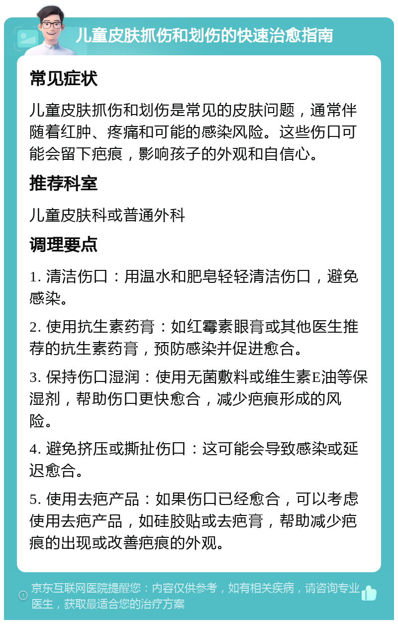 儿童皮肤抓伤和划伤的快速治愈指南 常见症状 儿童皮肤抓伤和划伤是常见的皮肤问题，通常伴随着红肿、疼痛和可能的感染风险。这些伤口可能会留下疤痕，影响孩子的外观和自信心。 推荐科室 儿童皮肤科或普通外科 调理要点 1. 清洁伤口：用温水和肥皂轻轻清洁伤口，避免感染。 2. 使用抗生素药膏：如红霉素眼膏或其他医生推荐的抗生素药膏，预防感染并促进愈合。 3. 保持伤口湿润：使用无菌敷料或维生素E油等保湿剂，帮助伤口更快愈合，减少疤痕形成的风险。 4. 避免挤压或撕扯伤口：这可能会导致感染或延迟愈合。 5. 使用去疤产品：如果伤口已经愈合，可以考虑使用去疤产品，如硅胶贴或去疤膏，帮助减少疤痕的出现或改善疤痕的外观。