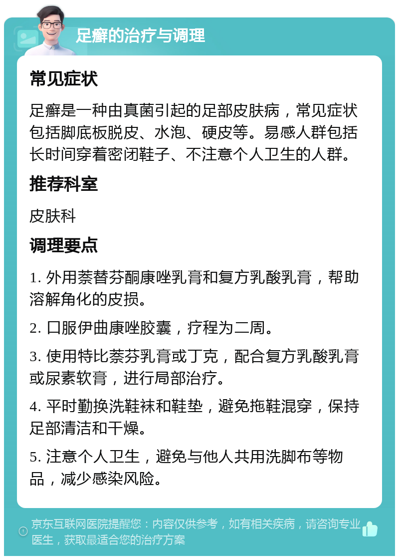 足癣的治疗与调理 常见症状 足癣是一种由真菌引起的足部皮肤病，常见症状包括脚底板脱皮、水泡、硬皮等。易感人群包括长时间穿着密闭鞋子、不注意个人卫生的人群。 推荐科室 皮肤科 调理要点 1. 外用萘替芬酮康唑乳膏和复方乳酸乳膏，帮助溶解角化的皮损。 2. 口服伊曲康唑胶囊，疗程为二周。 3. 使用特比萘芬乳膏或丁克，配合复方乳酸乳膏或尿素软膏，进行局部治疗。 4. 平时勤换洗鞋袜和鞋垫，避免拖鞋混穿，保持足部清洁和干燥。 5. 注意个人卫生，避免与他人共用洗脚布等物品，减少感染风险。