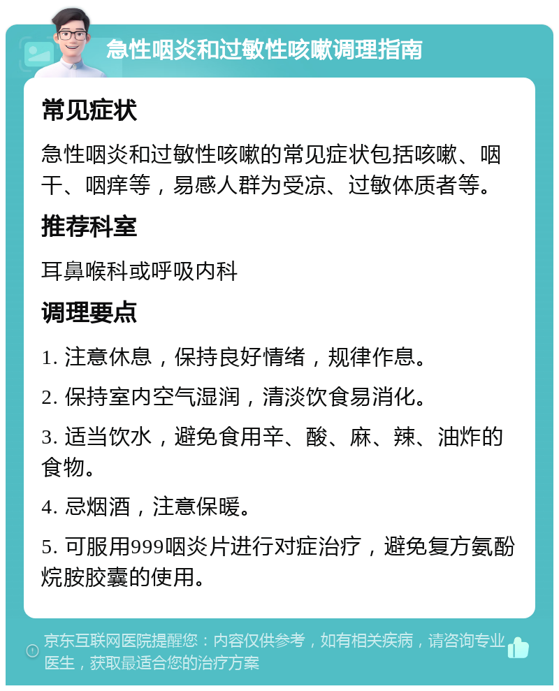 急性咽炎和过敏性咳嗽调理指南 常见症状 急性咽炎和过敏性咳嗽的常见症状包括咳嗽、咽干、咽痒等，易感人群为受凉、过敏体质者等。 推荐科室 耳鼻喉科或呼吸内科 调理要点 1. 注意休息，保持良好情绪，规律作息。 2. 保持室内空气湿润，清淡饮食易消化。 3. 适当饮水，避免食用辛、酸、麻、辣、油炸的食物。 4. 忌烟酒，注意保暖。 5. 可服用999咽炎片进行对症治疗，避免复方氨酚烷胺胶囊的使用。