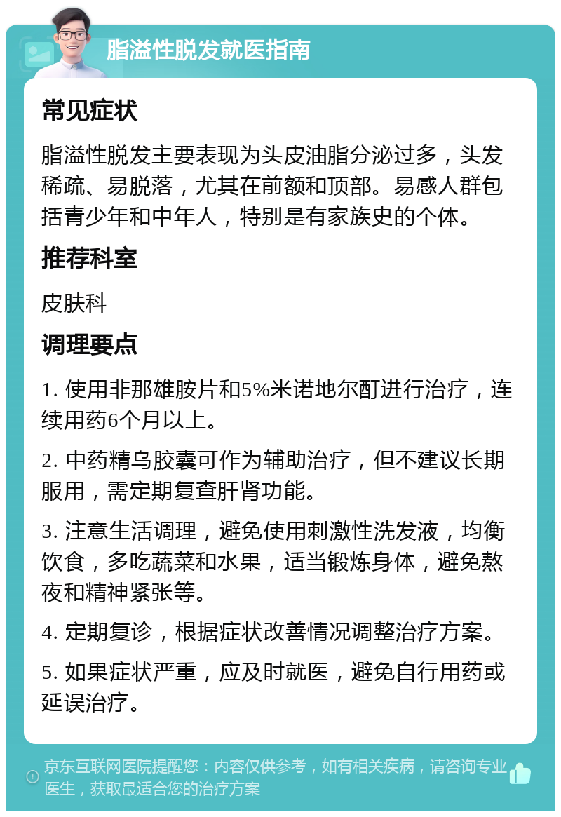 脂溢性脱发就医指南 常见症状 脂溢性脱发主要表现为头皮油脂分泌过多，头发稀疏、易脱落，尤其在前额和顶部。易感人群包括青少年和中年人，特别是有家族史的个体。 推荐科室 皮肤科 调理要点 1. 使用非那雄胺片和5%米诺地尔酊进行治疗，连续用药6个月以上。 2. 中药精乌胶囊可作为辅助治疗，但不建议长期服用，需定期复查肝肾功能。 3. 注意生活调理，避免使用刺激性洗发液，均衡饮食，多吃蔬菜和水果，适当锻炼身体，避免熬夜和精神紧张等。 4. 定期复诊，根据症状改善情况调整治疗方案。 5. 如果症状严重，应及时就医，避免自行用药或延误治疗。