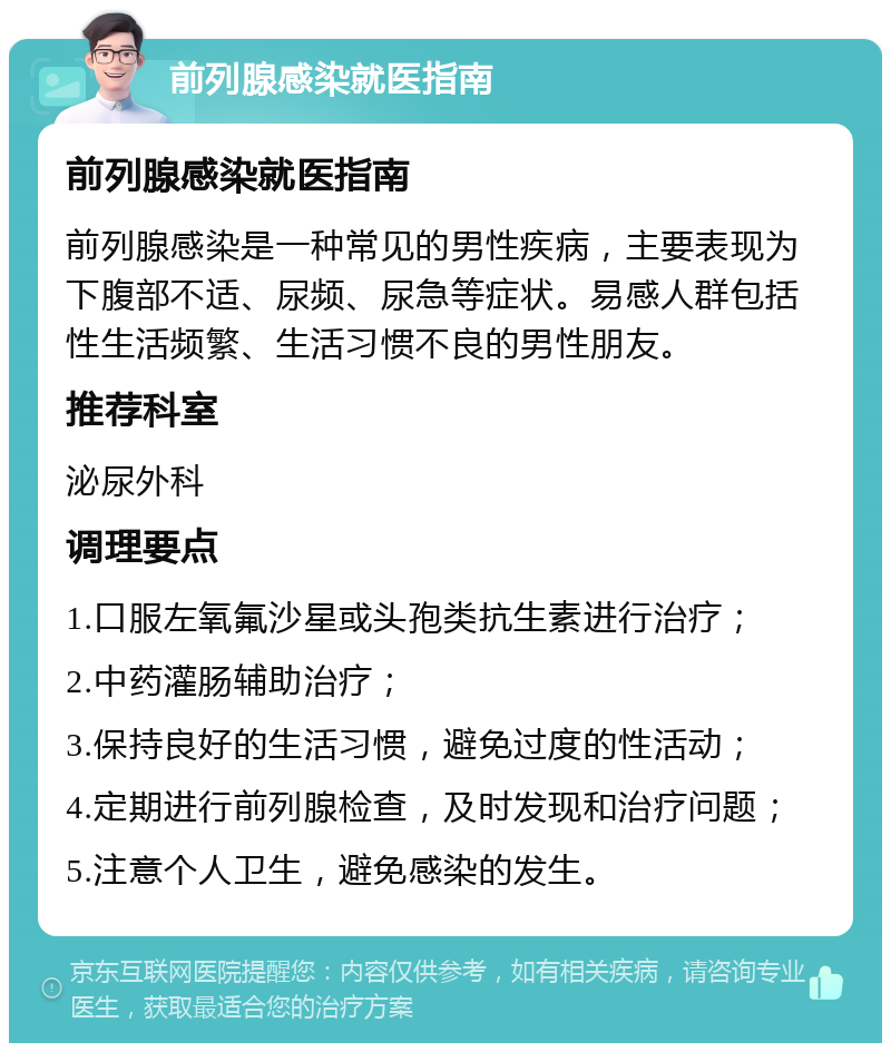 前列腺感染就医指南 前列腺感染就医指南 前列腺感染是一种常见的男性疾病，主要表现为下腹部不适、尿频、尿急等症状。易感人群包括性生活频繁、生活习惯不良的男性朋友。 推荐科室 泌尿外科 调理要点 1.口服左氧氟沙星或头孢类抗生素进行治疗； 2.中药灌肠辅助治疗； 3.保持良好的生活习惯，避免过度的性活动； 4.定期进行前列腺检查，及时发现和治疗问题； 5.注意个人卫生，避免感染的发生。