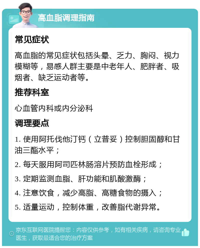 高血脂调理指南 常见症状 高血脂的常见症状包括头晕、乏力、胸闷、视力模糊等，易感人群主要是中老年人、肥胖者、吸烟者、缺乏运动者等。 推荐科室 心血管内科或内分泌科 调理要点 1. 使用阿托伐他汀钙（立普妥）控制胆固醇和甘油三酯水平； 2. 每天服用阿司匹林肠溶片预防血栓形成； 3. 定期监测血脂、肝功能和肌酸激酶； 4. 注意饮食，减少高脂、高糖食物的摄入； 5. 适量运动，控制体重，改善脂代谢异常。