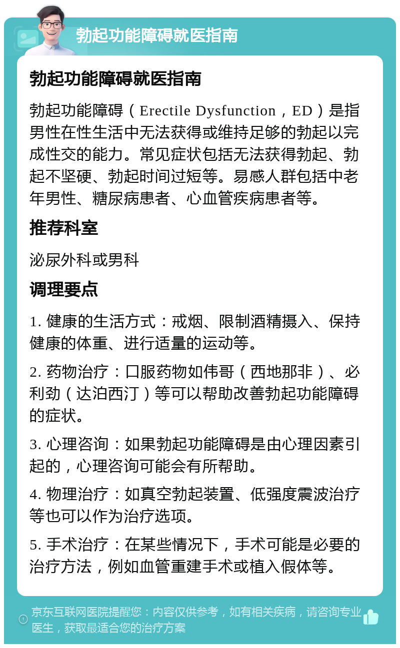 勃起功能障碍就医指南 勃起功能障碍就医指南 勃起功能障碍（Erectile Dysfunction，ED）是指男性在性生活中无法获得或维持足够的勃起以完成性交的能力。常见症状包括无法获得勃起、勃起不坚硬、勃起时间过短等。易感人群包括中老年男性、糖尿病患者、心血管疾病患者等。 推荐科室 泌尿外科或男科 调理要点 1. 健康的生活方式：戒烟、限制酒精摄入、保持健康的体重、进行适量的运动等。 2. 药物治疗：口服药物如伟哥（西地那非）、必利劲（达泊西汀）等可以帮助改善勃起功能障碍的症状。 3. 心理咨询：如果勃起功能障碍是由心理因素引起的，心理咨询可能会有所帮助。 4. 物理治疗：如真空勃起装置、低强度震波治疗等也可以作为治疗选项。 5. 手术治疗：在某些情况下，手术可能是必要的治疗方法，例如血管重建手术或植入假体等。