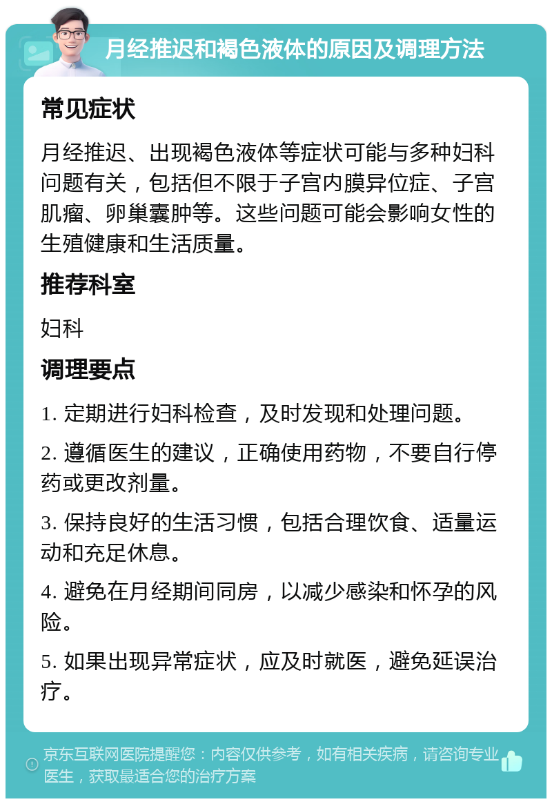 月经推迟和褐色液体的原因及调理方法 常见症状 月经推迟、出现褐色液体等症状可能与多种妇科问题有关，包括但不限于子宫内膜异位症、子宫肌瘤、卵巢囊肿等。这些问题可能会影响女性的生殖健康和生活质量。 推荐科室 妇科 调理要点 1. 定期进行妇科检查，及时发现和处理问题。 2. 遵循医生的建议，正确使用药物，不要自行停药或更改剂量。 3. 保持良好的生活习惯，包括合理饮食、适量运动和充足休息。 4. 避免在月经期间同房，以减少感染和怀孕的风险。 5. 如果出现异常症状，应及时就医，避免延误治疗。