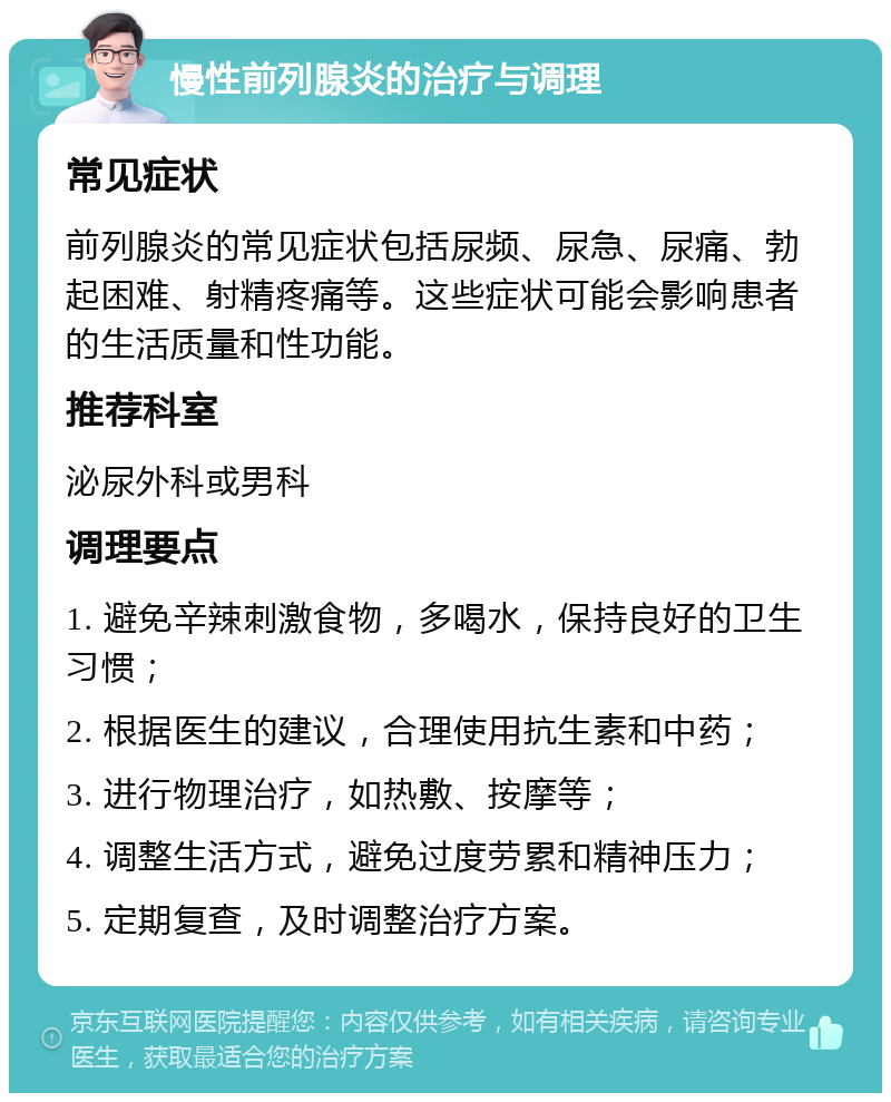 慢性前列腺炎的治疗与调理 常见症状 前列腺炎的常见症状包括尿频、尿急、尿痛、勃起困难、射精疼痛等。这些症状可能会影响患者的生活质量和性功能。 推荐科室 泌尿外科或男科 调理要点 1. 避免辛辣刺激食物，多喝水，保持良好的卫生习惯； 2. 根据医生的建议，合理使用抗生素和中药； 3. 进行物理治疗，如热敷、按摩等； 4. 调整生活方式，避免过度劳累和精神压力； 5. 定期复查，及时调整治疗方案。