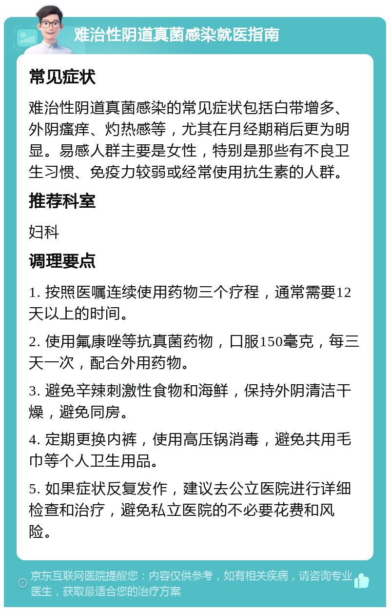 难治性阴道真菌感染就医指南 常见症状 难治性阴道真菌感染的常见症状包括白带增多、外阴瘙痒、灼热感等，尤其在月经期稍后更为明显。易感人群主要是女性，特别是那些有不良卫生习惯、免疫力较弱或经常使用抗生素的人群。 推荐科室 妇科 调理要点 1. 按照医嘱连续使用药物三个疗程，通常需要12天以上的时间。 2. 使用氟康唑等抗真菌药物，口服150毫克，每三天一次，配合外用药物。 3. 避免辛辣刺激性食物和海鲜，保持外阴清洁干燥，避免同房。 4. 定期更换内裤，使用高压锅消毒，避免共用毛巾等个人卫生用品。 5. 如果症状反复发作，建议去公立医院进行详细检查和治疗，避免私立医院的不必要花费和风险。