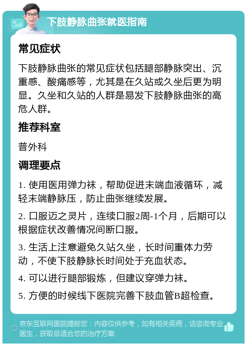 下肢静脉曲张就医指南 常见症状 下肢静脉曲张的常见症状包括腿部静脉突出、沉重感、酸痛感等，尤其是在久站或久坐后更为明显。久坐和久站的人群是易发下肢静脉曲张的高危人群。 推荐科室 普外科 调理要点 1. 使用医用弹力袜，帮助促进末端血液循环，减轻末端静脉压，防止曲张继续发展。 2. 口服迈之灵片，连续口服2周-1个月，后期可以根据症状改善情况间断口服。 3. 生活上注意避免久站久坐，长时间重体力劳动，不使下肢静脉长时间处于充血状态。 4. 可以进行腿部锻炼，但建议穿弹力袜。 5. 方便的时候线下医院完善下肢血管B超检查。