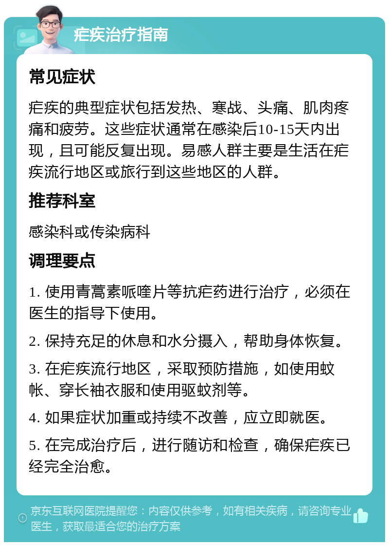 疟疾治疗指南 常见症状 疟疾的典型症状包括发热、寒战、头痛、肌肉疼痛和疲劳。这些症状通常在感染后10-15天内出现，且可能反复出现。易感人群主要是生活在疟疾流行地区或旅行到这些地区的人群。 推荐科室 感染科或传染病科 调理要点 1. 使用青蒿素哌喹片等抗疟药进行治疗，必须在医生的指导下使用。 2. 保持充足的休息和水分摄入，帮助身体恢复。 3. 在疟疾流行地区，采取预防措施，如使用蚊帐、穿长袖衣服和使用驱蚊剂等。 4. 如果症状加重或持续不改善，应立即就医。 5. 在完成治疗后，进行随访和检查，确保疟疾已经完全治愈。