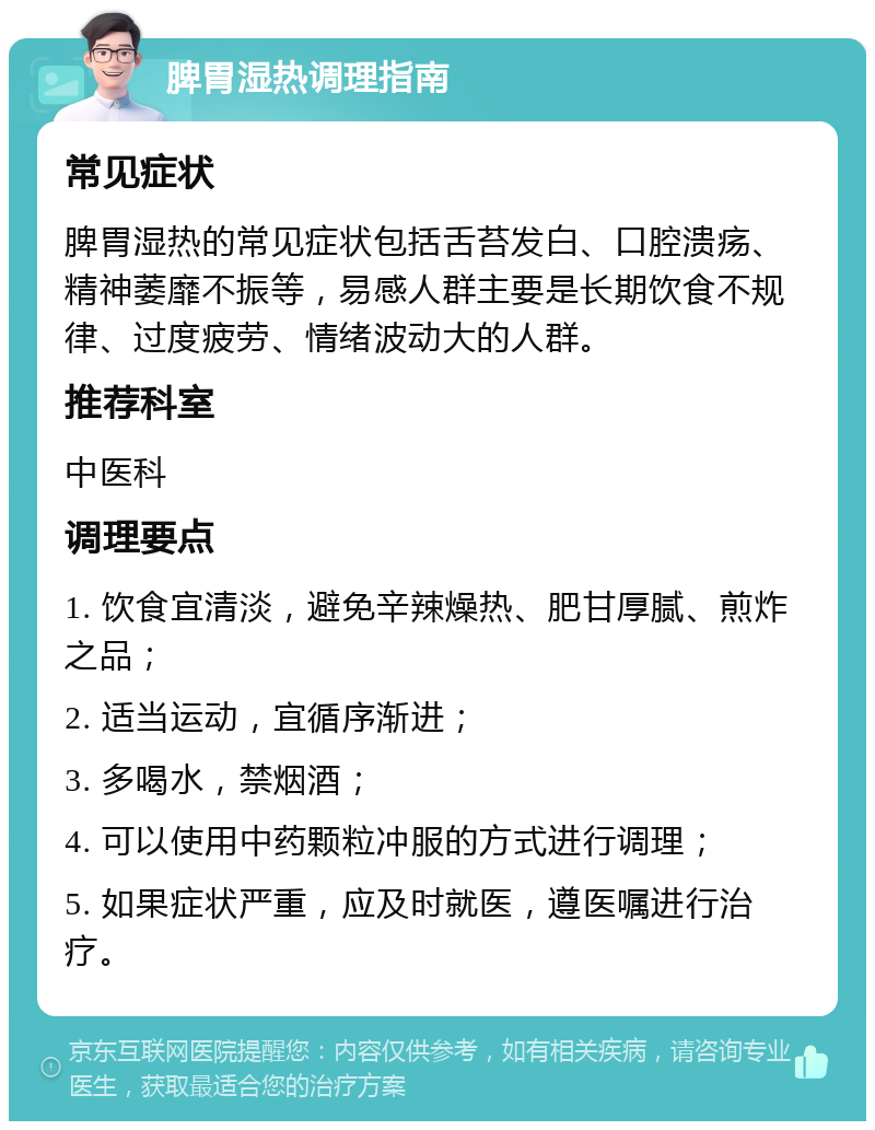 脾胃湿热调理指南 常见症状 脾胃湿热的常见症状包括舌苔发白、口腔溃疡、精神萎靡不振等，易感人群主要是长期饮食不规律、过度疲劳、情绪波动大的人群。 推荐科室 中医科 调理要点 1. 饮食宜清淡，避免辛辣燥热、肥甘厚腻、煎炸之品； 2. 适当运动，宜循序渐进； 3. 多喝水，禁烟酒； 4. 可以使用中药颗粒冲服的方式进行调理； 5. 如果症状严重，应及时就医，遵医嘱进行治疗。