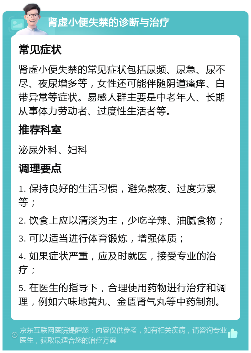 肾虚小便失禁的诊断与治疗 常见症状 肾虚小便失禁的常见症状包括尿频、尿急、尿不尽、夜尿增多等，女性还可能伴随阴道瘙痒、白带异常等症状。易感人群主要是中老年人、长期从事体力劳动者、过度性生活者等。 推荐科室 泌尿外科、妇科 调理要点 1. 保持良好的生活习惯，避免熬夜、过度劳累等； 2. 饮食上应以清淡为主，少吃辛辣、油腻食物； 3. 可以适当进行体育锻炼，增强体质； 4. 如果症状严重，应及时就医，接受专业的治疗； 5. 在医生的指导下，合理使用药物进行治疗和调理，例如六味地黄丸、金匮肾气丸等中药制剂。